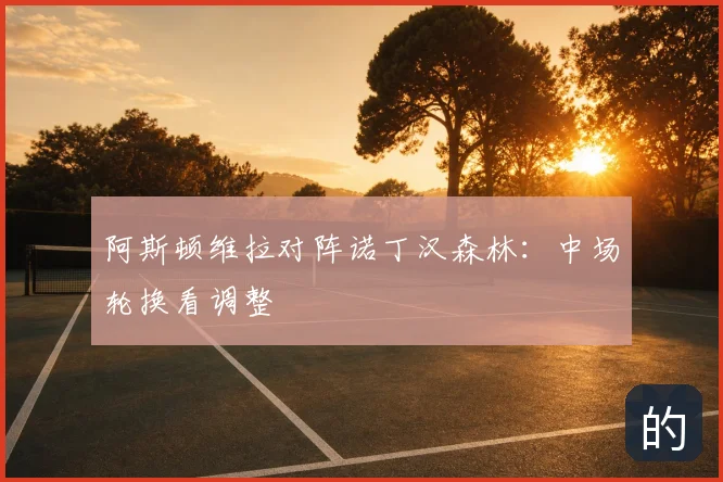 阿斯顿维拉对阵诺丁汉森林：中场轮换看调整