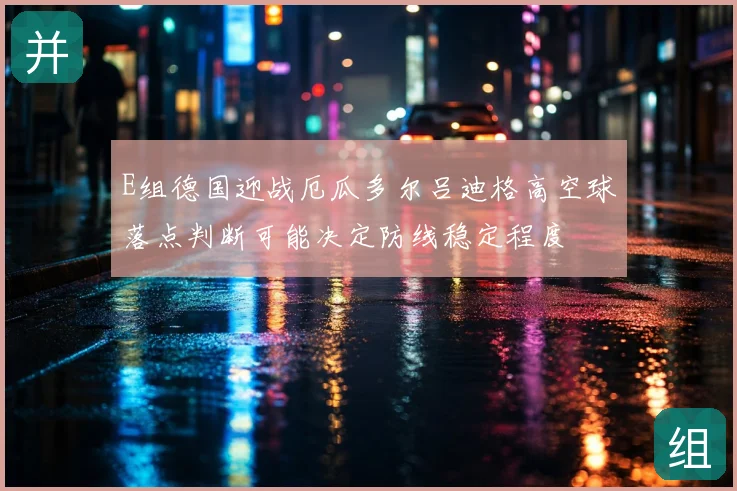 E组德国迎战厄瓜多尔吕迪格高空球落点判断可能决定防线稳定程度